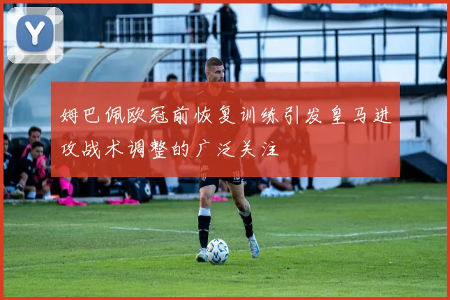 姆巴佩欧冠前恢复训练引发皇马进攻战术调整的广泛关注