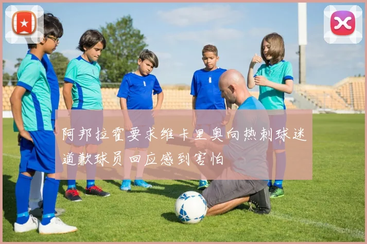 阿邦拉霍要求维卡里奥向热刺球迷道歉球员回应感到害怕