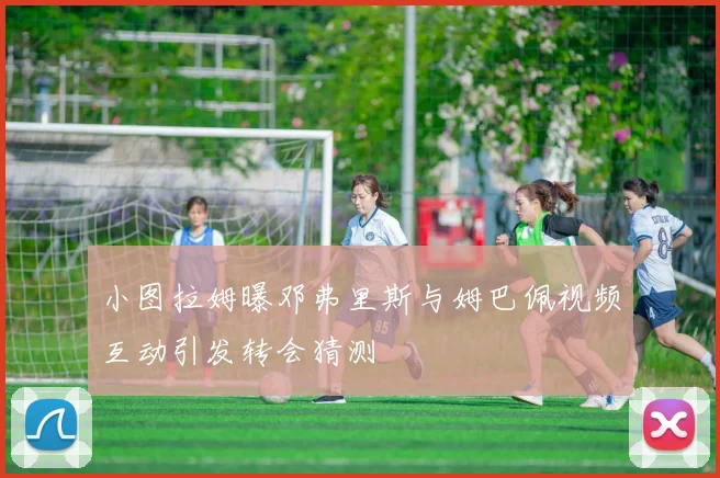 小图拉姆曝邓弗里斯与姆巴佩视频互动引发转会猜测