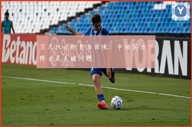 贝尼托分析皇马困境：中场实力下降才是关键问题