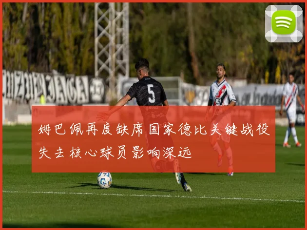 姆巴佩再度缺席国家德比关键战役失去核心球员影响深远