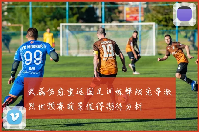 武磊伤愈重返国足训练锋线竞争激烈世预赛前景值得期待分析