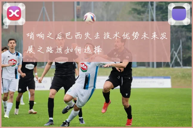 哨响之后巴西失去技术优势未来发展之路该如何选择