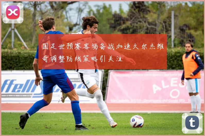 国足世预赛客场备战加速久尔杰维奇调整防线策略引关注