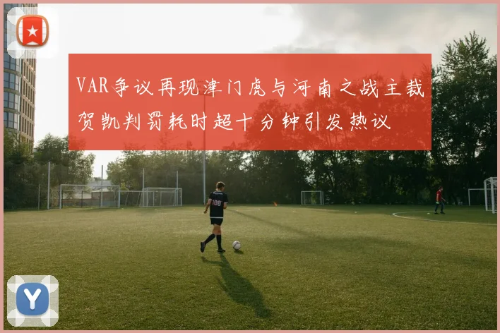 VAR争议再现津门虎与河南之战主裁贺凯判罚耗时超十分钟引发热议