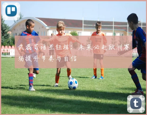 武磊寄语王钰栋：未来必赴欧洲赛场提升节奏与自信
