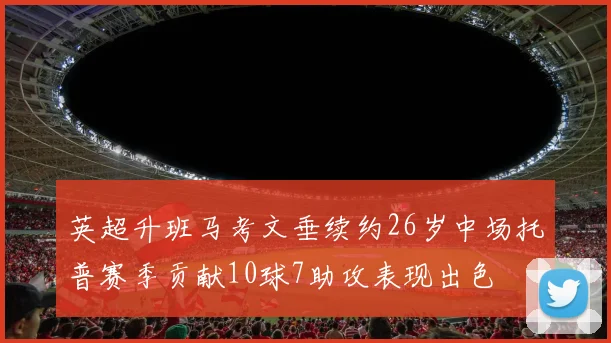 英超升班马考文垂续约26岁中场托普赛季贡献10球7助攻表现出色