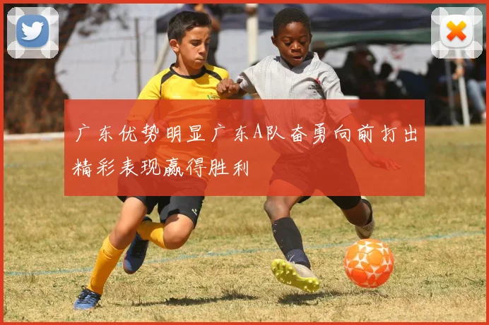 广东优势明显广东A队奋勇向前打出精彩表现赢得胜利