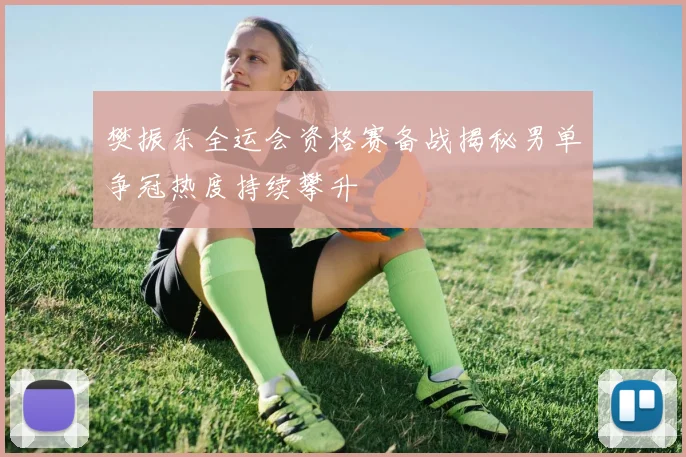 樊振东全运会资格赛备战揭秘男单争冠热度持续攀升
