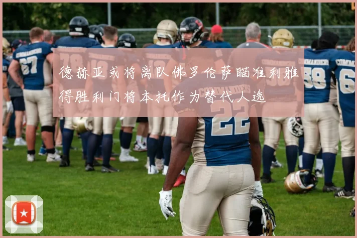 德赫亚或将离队佛罗伦萨瞄准利雅得胜利门将本托作为替代人选