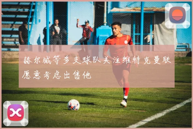 赫尔城等多支球队关注维特克曼联愿意考虑出售他