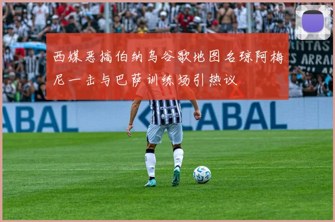 西媒恶搞伯纳乌谷歌地图名琼阿梅尼一击与巴萨训练场引热议