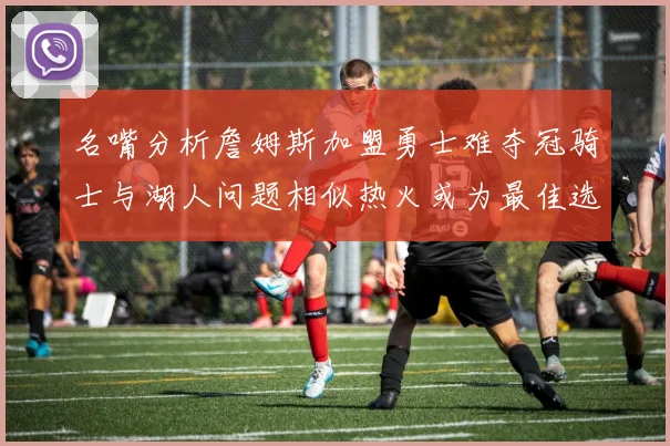 名嘴分析詹姆斯加盟勇士难夺冠骑士与湖人问题相似热火或为最佳选择