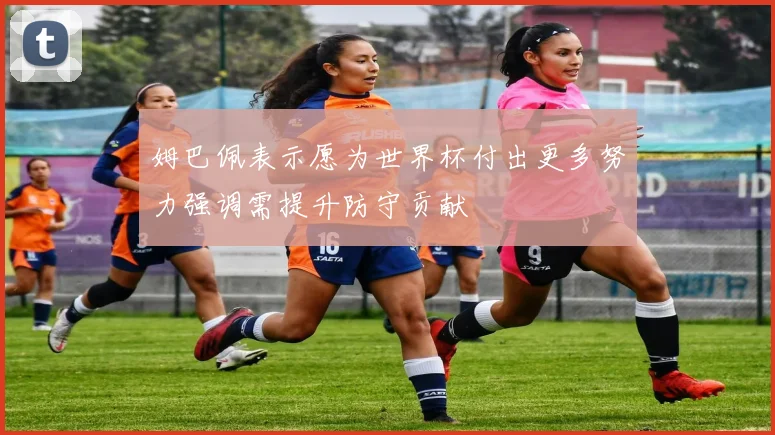 姆巴佩表示愿为世界杯付出更多努力强调需提升防守贡献