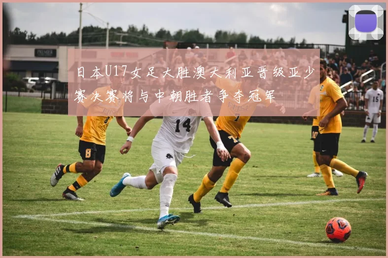 日本U17女足大胜澳大利亚晋级亚少赛决赛将与中朝胜者争夺冠军