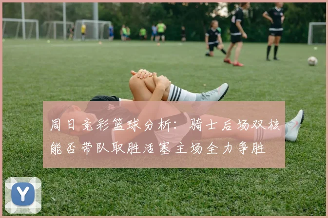 周日竞彩篮球分析：骑士后场双核能否带队取胜活塞主场全力争胜