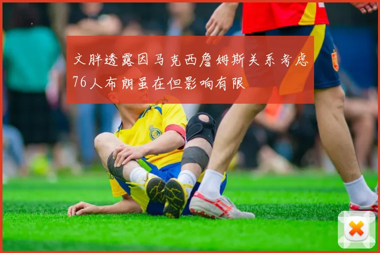 文胖透露因马克西詹姆斯关系考虑76人布朗虽在但影响有限