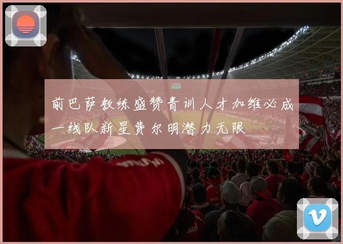 前巴萨教练盛赞青训人才加维必成一线队新星费尔明潜力无限