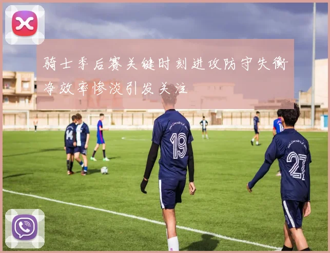 骑士季后赛关键时刻进攻防守失衡净效率惨淡引发关注