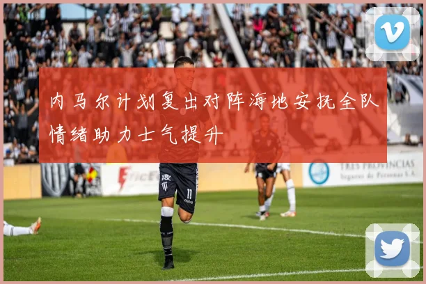 内马尔计划复出对阵海地安抚全队情绪助力士气提升